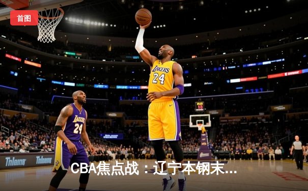 CBA焦点战：辽宁本钢末节逆转，张镇麟狂砍35分率队险胜广东华南虎