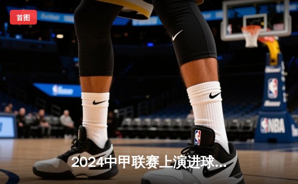 2024中甲联赛上演进球大战，黑龙江冰城逆转南京城市跃居积分榜第四