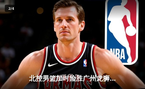北控男篮加时险胜广州龙狮，廖三宁32分创生涯新高 - 2