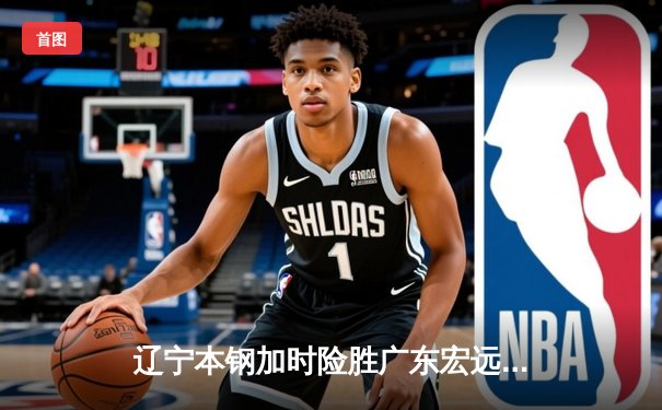 辽宁本钢加时险胜广东宏远 CBA总决赛G3上演史诗级对决