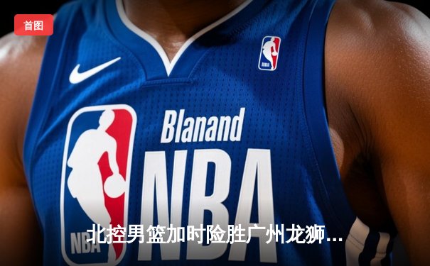 北控男篮加时险胜广州龙狮，廖三宁31分创生涯新高