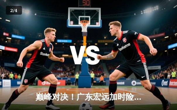 巅峰对决！广东宏远加时险胜辽宁本钢，胡明轩38分创生涯新高 - 2