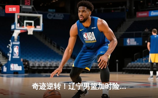 奇迹逆转！辽宁男篮加时险胜广东，总决赛大比分2-1领先